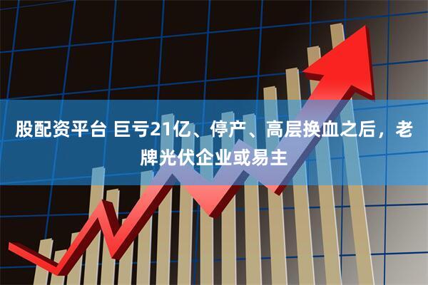 股配资平台 巨亏21亿、停产、高层换血之后，老牌光伏企业或易主