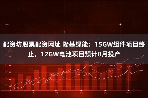 配资坊股票配资网址 隆基绿能：15GW组件项目终止，12GW电池项目预计8月投产
