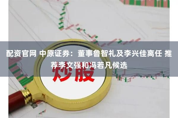 配资官网 中原证券：董事鲁智礼及李兴佳离任 推荐李文强和冯若凡候选