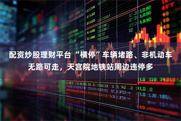 配资炒股理财平台 “横停”车辆堵路、非机动车无路可走，天宫院地铁站周边违停多
