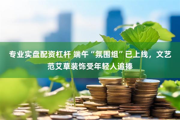 专业实盘配资杠杆 端午“氛围组”已上线，文艺范艾草装饰受年轻人追捧