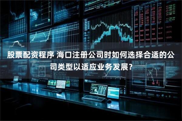 股票配资程序 海口注册公司时如何选择合适的公司类型以适应业务发展？