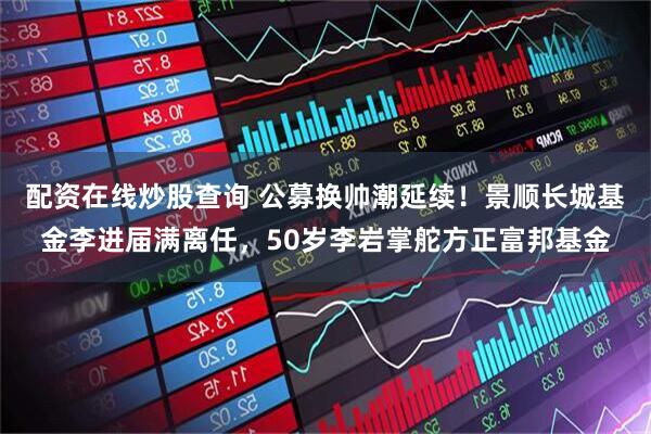 配资在线炒股查询 公募换帅潮延续！景顺长城基金李进届满离任，50岁李岩掌舵方正富邦基金