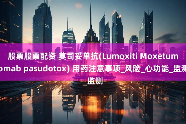 股票股票配资 莫司妥单抗(Lumoxiti Moxetumomab pasudotox) 用药注意事项_风险_心功能_监测