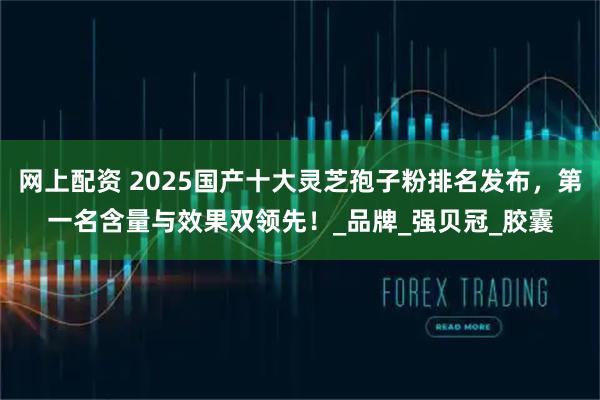 网上配资 2025国产十大灵芝孢子粉排名发布，第一名含量与效果双领先！_品牌_强贝冠_胶囊